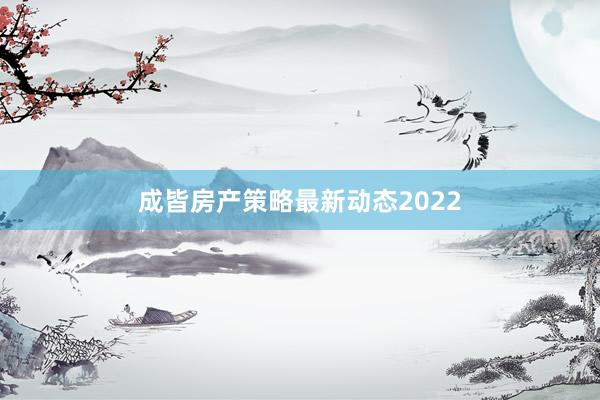 成皆房产策略最新动态2022