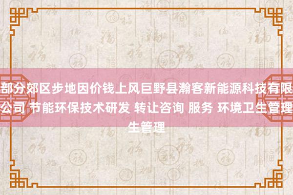 部分郊区步地因价钱上风巨野县瀚客新能源科技有限公司 节能环保技术研发 转让咨询 服务 环境卫生管理